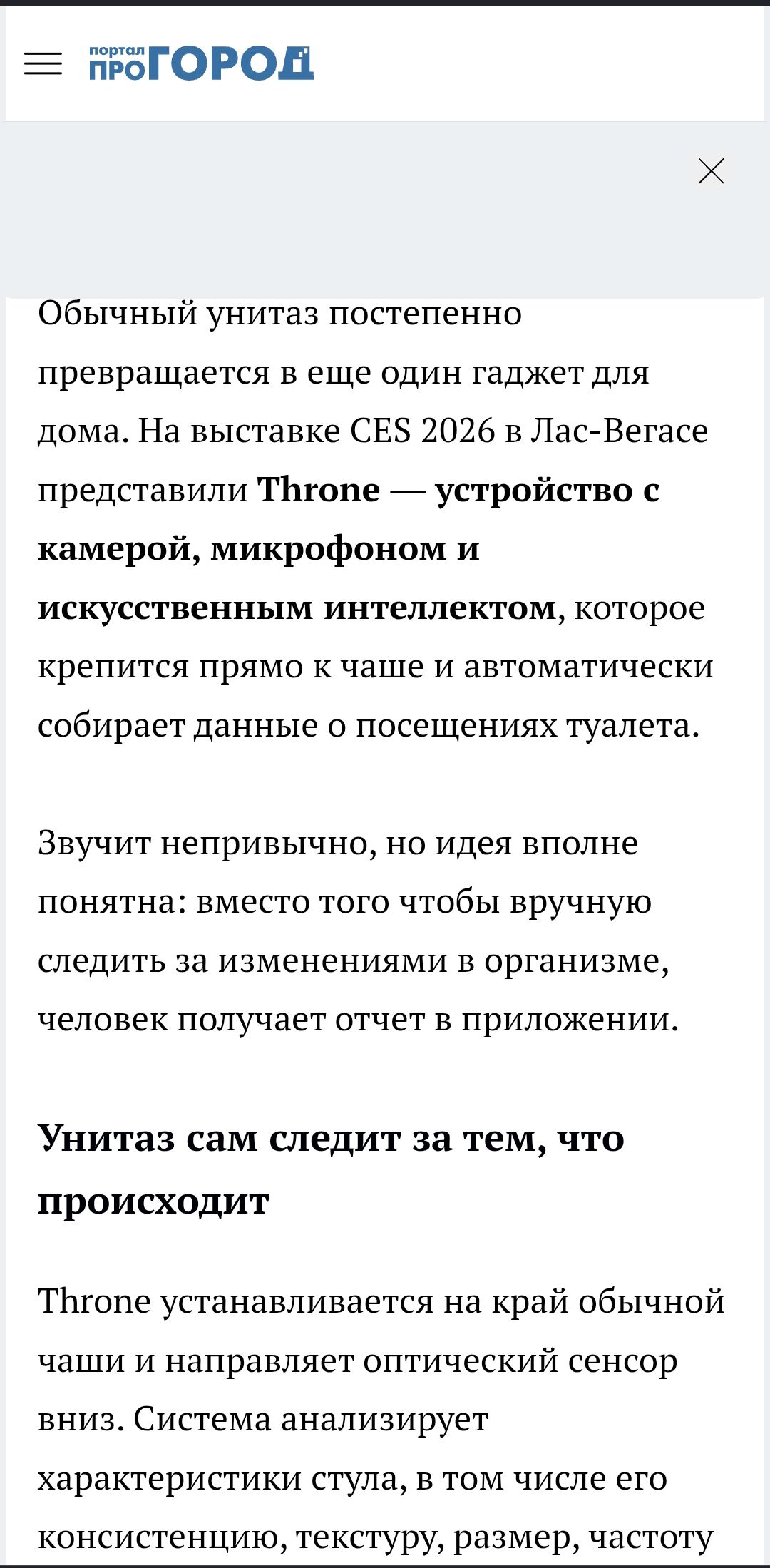 портал ПРОГОРОД Обычный унитаз постепенно превращается в еще один гаджет для дома. На выставке CES 2026 в Лас-Вегасе представили Throne — устройство с камерой, микрофоном и искусственным интеллектом, которое крепится прямо к чаше и автоматически собирает данные о посещениях туалета. Звучит непривычно, но идея вполне понятна: вместо того чтобы