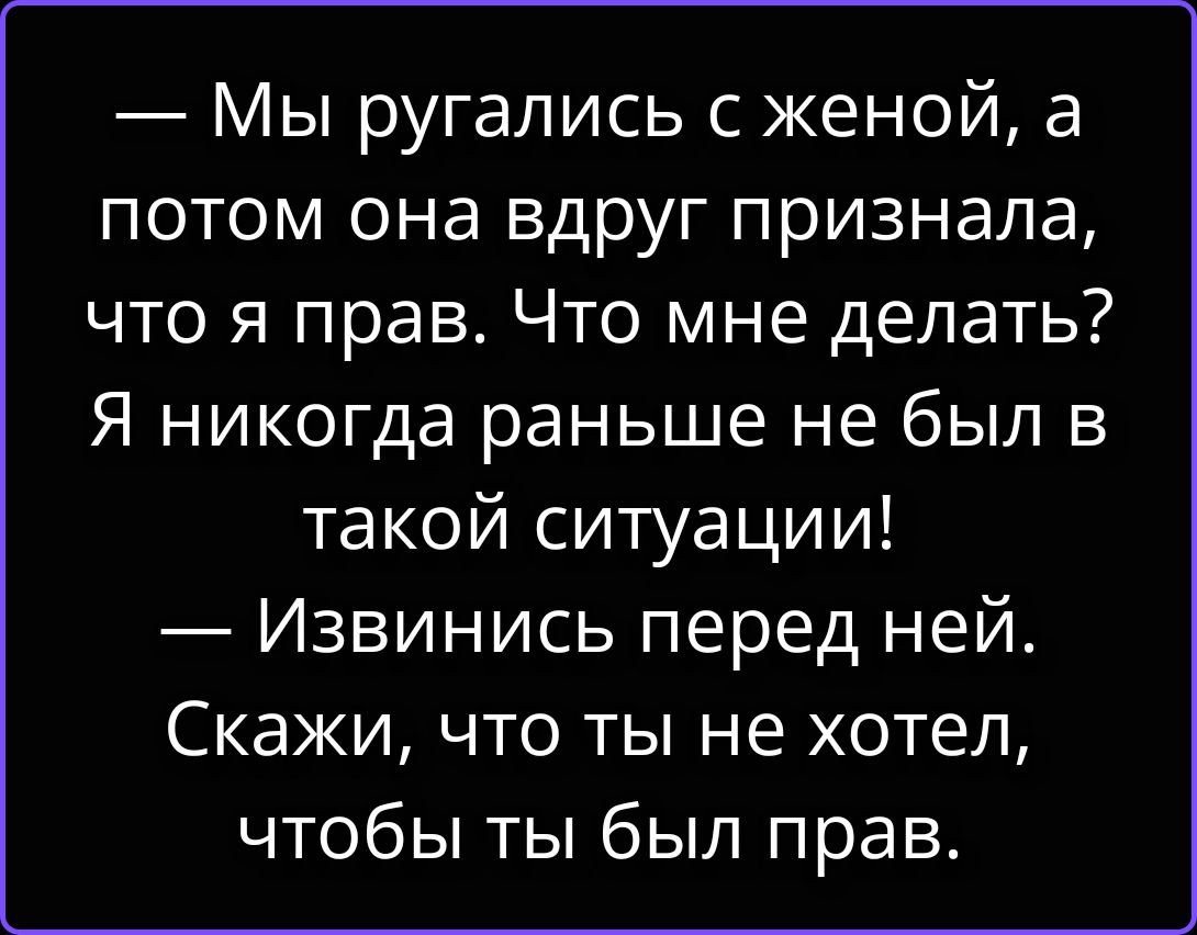 — Мы ругались с женой, а потом она вдруг признала, что я прав. Что мне делать? Я никогда раньше не был в такой ситуации! — Извинись перед ней. Скажи, что ты не хотел, чтобы ты был прав.