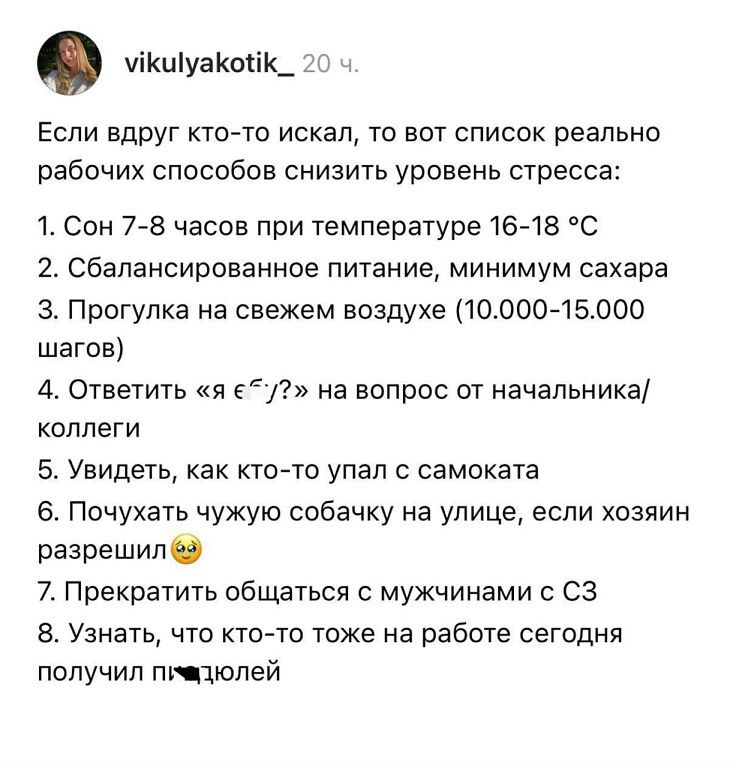 vikulyakotik_ 20 ч. Если вдруг кто-то искал, то вот список реально рабочих способов снизить уровень стресса: 1. Сон 7-8 часов при температуре 16-18 °С 2. Сбалансированное питание, минимум сахара 3. Прогулка на свежем воздухе (10.000-15.000 шагов) 4. Ответить «я еб*чий?» на вопрос от начальника/коллеги 5. Увидеть, как кто-то упал с самоката 6.