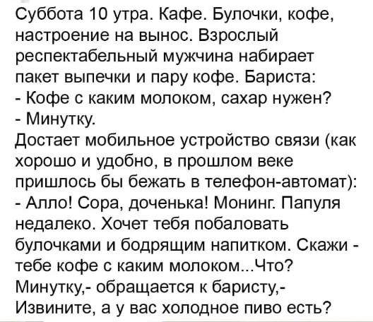 Суббота 10 утра. Кафе. Булочки, кофе, настроение на вынос. Взрослый респектабельный мужчина набирает пакет выпечки и пару кофе. Бариста: - Кофе с каким молоком, сахар нужен? - Минутку. Достает мобильное устройство связи (как хорошо и удобно, в прошлом веке пришлось бы бежать в телефон-автомат): - Алло! Сора, доченька! Монинг. Папуля недалеко.