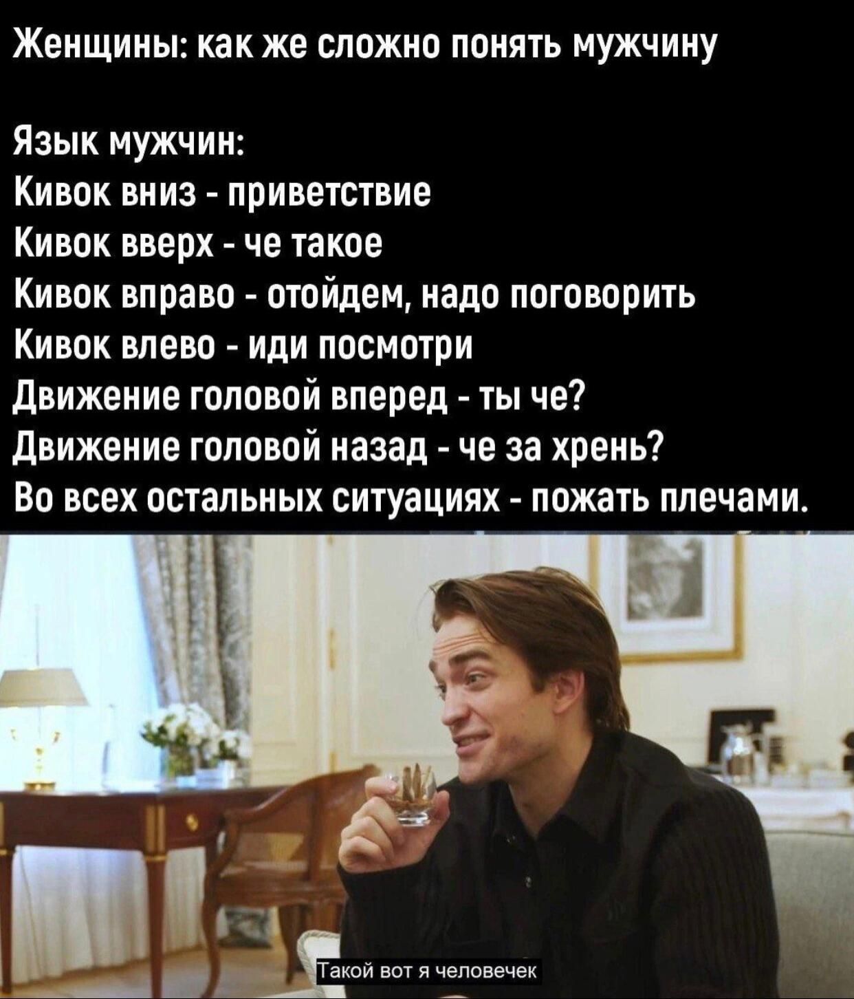Женщины: как же сложно понять мужчину Язык мужчин: Кивок вниз - приветствие Кивок вверх - че такое Кивок вправо - отойдем, надо поговорить Кивок влево - иди посмотри Движение головой вперед - ты че? Движение головой назад - че за хрень? Во всех остальных ситуациях - пожать плечами. Такой вот я человечек