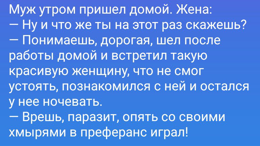 Муж утром пришел домой. Жена:
— Ну и что же ты на этот раз скажешь?
— Понимаешь, дорогая, шел после работы домой и встретил такую красивую женщину, что не смог устоять, познакомился с ней и остался у нее ночевать.
— Врешь, паразит, опять со своими хмырями в преферанс играл!