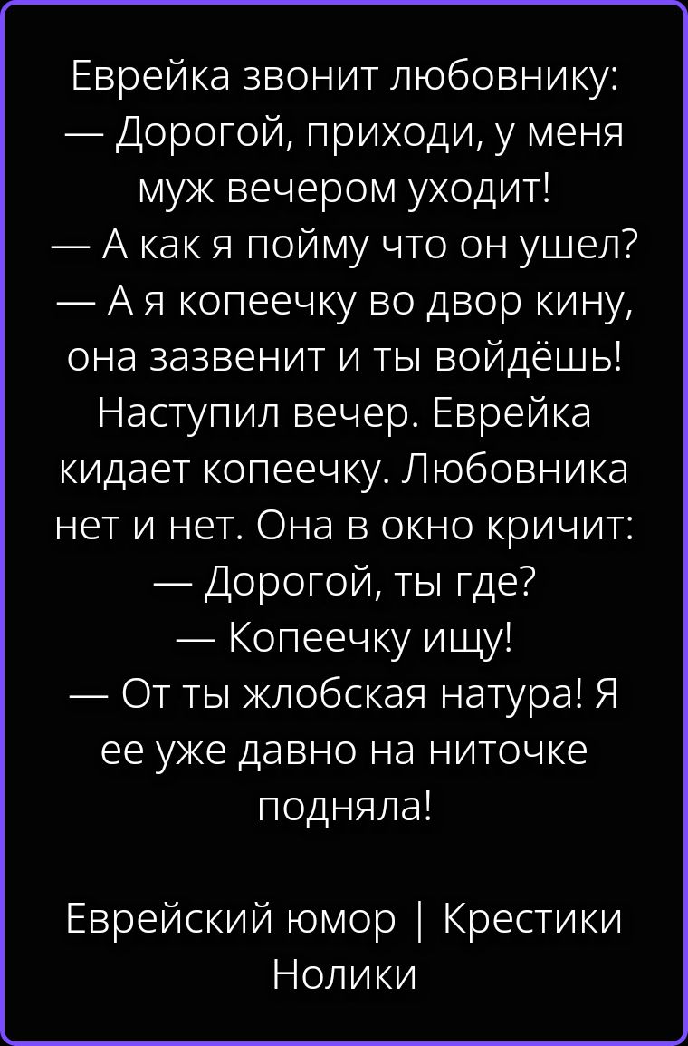 Еврейка звонит любовнику: — Дорогой, приходи, у меня муж вечером уходит! — А как я пойму что он ушел? — А я копеечку во двор кину, она зазвенит и ты войдёшь! Наступил вечер. Еврейка кидает копеечку. Любовника нет и нет. Она в окно кричит: — Дорогой, ты где? — Копеечку ищу! — От ты жлобская натура! Я ее уже давно на ниточке подняла! Еврейский юмор