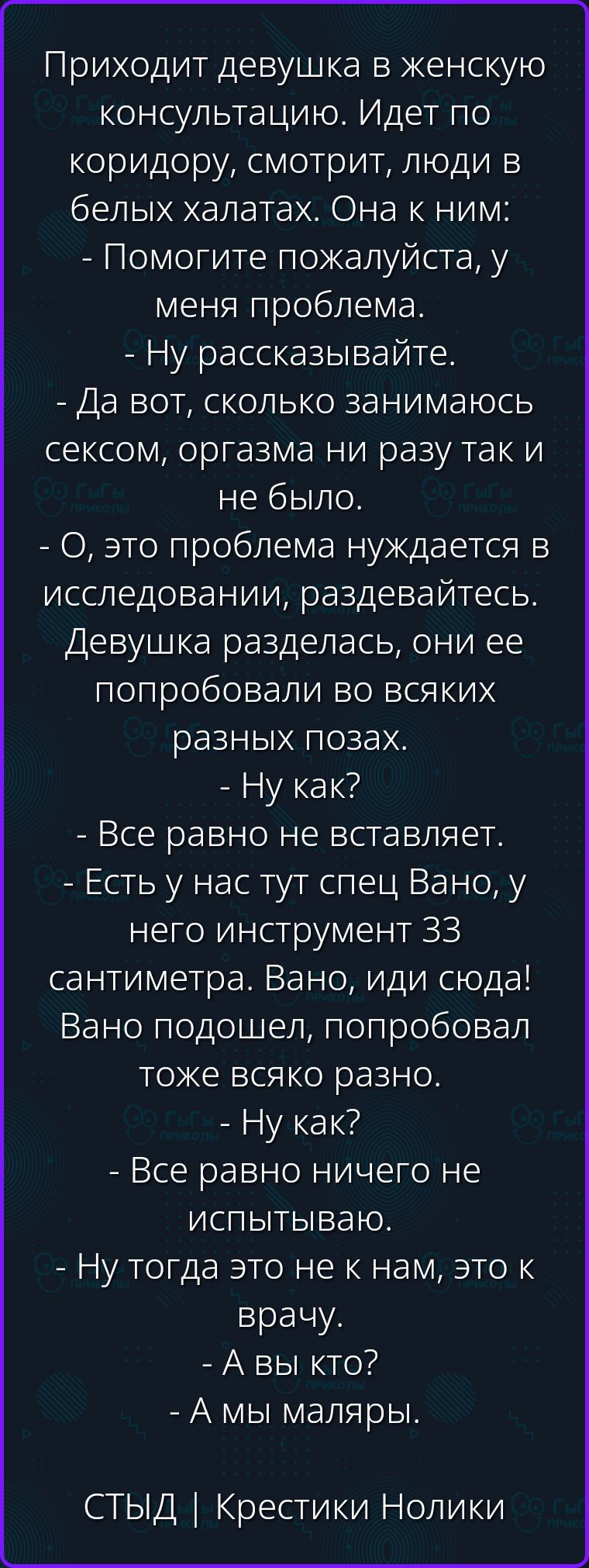 Приходит девушка в женскую консультацию. Идет по коридору, смотрит, люди в белых халатах. Она к ним: - Помогите пожалуйста, у меня проблема. - Ну рассказывайте. - Да вот, сколько занимаюсь сексом, оргазма ни разу так и не было. - О, это проблема нуждается в исследовании, раздевайтесь. Девушка разделась, они ее попробовали во всяких разных позах. -