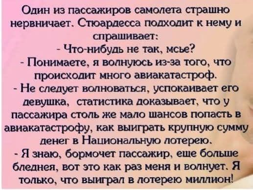 Один из пассажиров самолета страшно нервничает. Стюардесса подходит к нему и спрашивает: - Что-нибудь не так, мсье? - Понимаете, я волнуюсь из-за того, что происходит много авиакатастроф. - Не следует волноваться, успокаивает его девушка, статистика доказывает, что у пассажира столь же мало шансов попасть в авиакатастрофу, как выиграть крупную