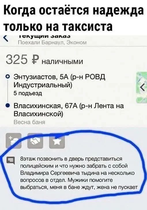 Когда остаётся надежда только на таксиста текущий заказ Поехали Барнаул, Эконом 325 Р наличными Энтузиастов, 5А (р-н РОВД Индустриальный) 5 подъезд Власихинская, 67А (р-н Лента на Власихинской) Весна баня 8этаж позвонить в дверь представиться полицейским и что нужно забрать с собой Владимира Сергеевича тыдина на несколько вопросов в отдел. Мужики