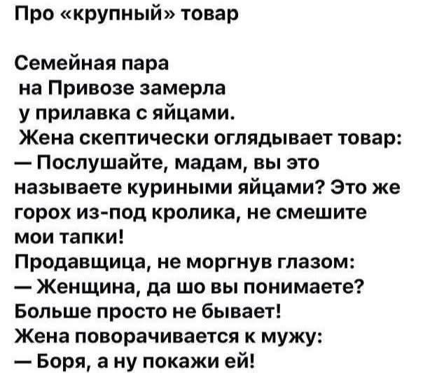 Про «крупный» товар
Семейная пара на Привозе замерла у прилавка с яйцами. Жена скептически оглядывает товар: — Послушайте, мадам, вы это называете куриными яйцами? Это же горох из-под кролика, не смешите мои тапки! Продавщица, не моргнув глазом: — Женщина, да шо вы понимаете? Больше просто не бывает! Жена поворачивается к мужу: — Боря, а ну покажи