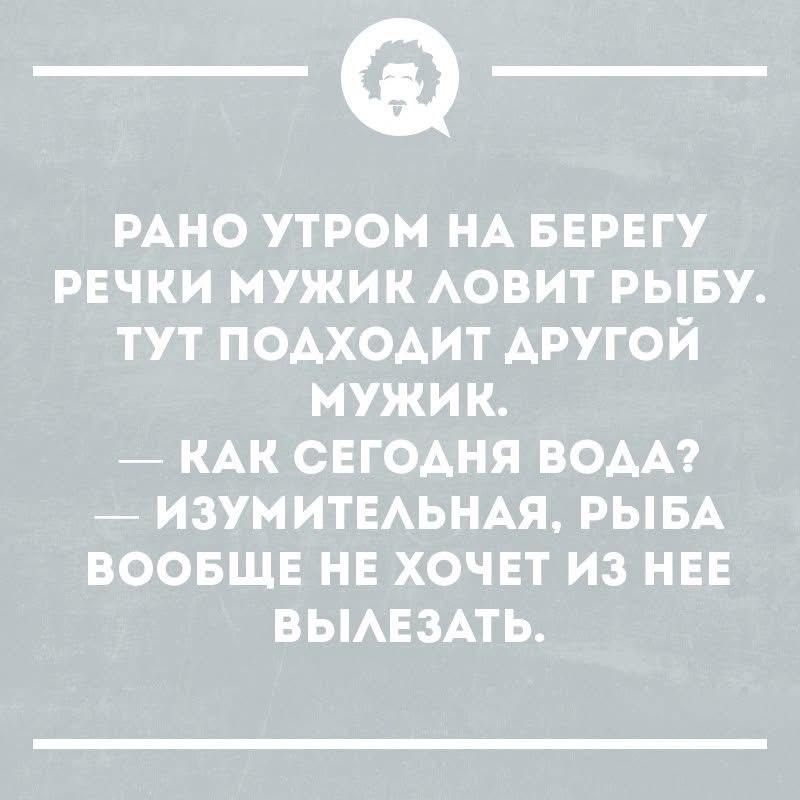 Рано утром на берегу речки мужик ловит рыбу. Тут подходит другой мужик. — Как сегодня вода? — Изумительная, рыба вообще не хочет из нее вылезать.