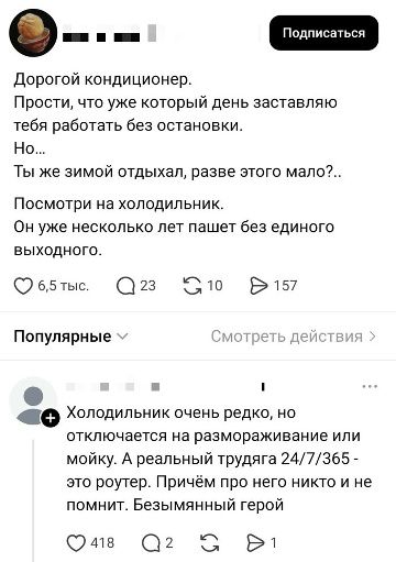 Дорогой кондиционер. Прости, что уже который день заставляю тебя работать без остановки. Но... Ты же зимой отдыхал, разве этого мало?.. Посмотри на холодильник. Он уже несколько лет пашет без единого выходного. Холодильник очень редко, но отключается на размораживание или мойку. А реальный трудяга 24/7/365 - это роутер. Причём про него никто и не