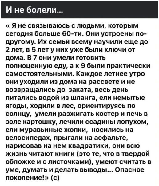 И не болели...
«Я не связываюсь с людьми, которым сегодня больше 60-ти. Они устроены по-другому. Их семьи всему научили еще до 2 лет, в 5 лет у них уже были ключи от дома. В 7 они умели готовить полноценную еду, а к 9 были практически самостоятельными. Каждое летнее утро они уходили из дома на рассвете и не возвращались до заката, весь день