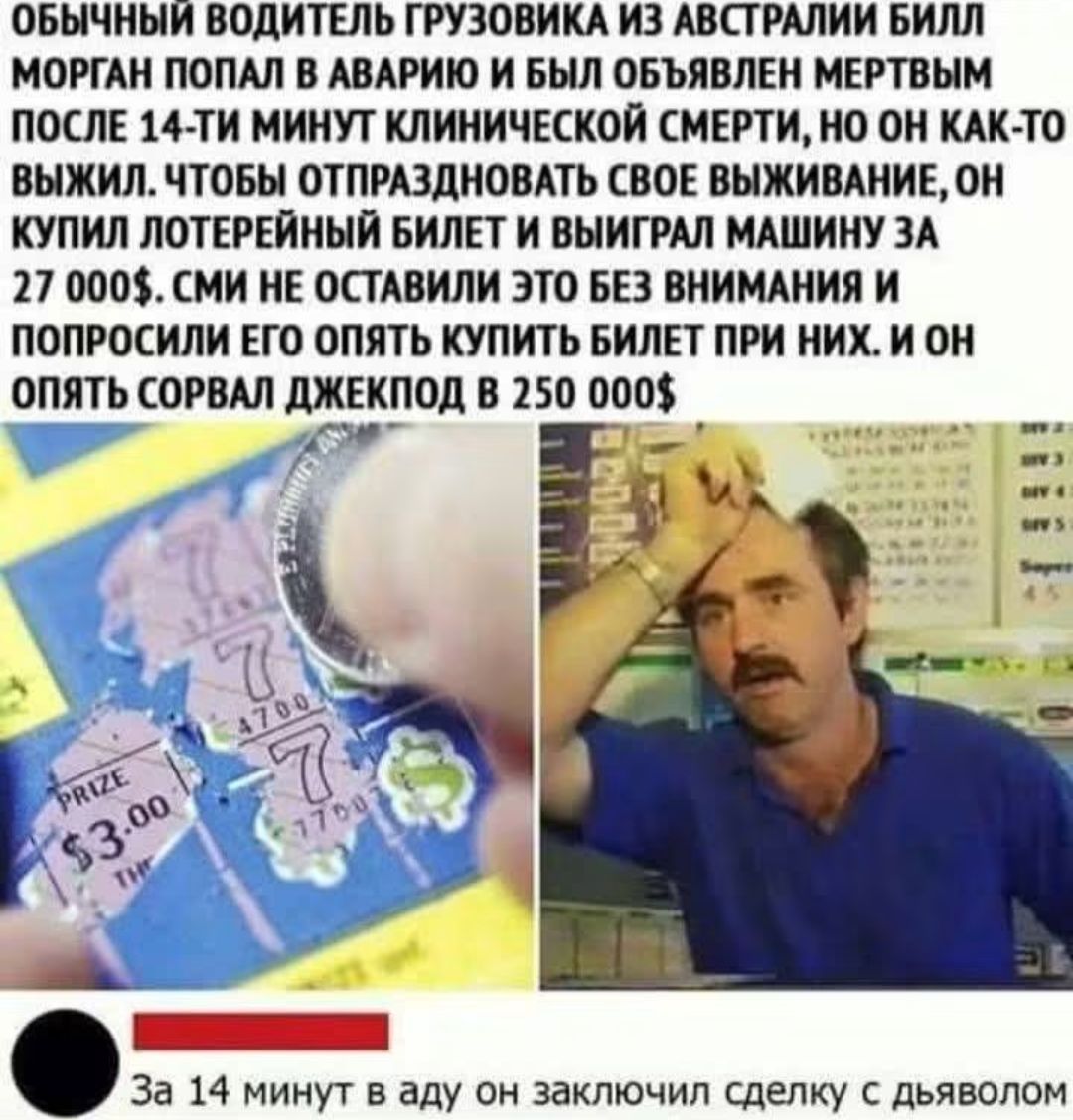 ОБЫЧНЫЙ ВОДИТЕЛЬ ГРУЗОВИКА ИЗ АВСТРАЛИИ БИЛЛ МОРГАН ПОПАЛ В АВАРИЮ И БЫЛ ОБЪЯВЛЕН МЕРТВЫМ ПОСЛЕ 14-ТИ МИНУТ КЛИНИЧЕСКОЙ СМЕРТИ, НО ОН КАК-ТО ВЫЖИЛ. ЧТОБЫ ОТПРАЗДНОВАТЬ СВОЕ ВЫЖИВАНИЕ, ОН КУПИЛ ЛОТЕРЕЙНЫЙ БИЛЕТ И ВЫИГРАЛ МАШИНУ ЗА 27 000$. СМИ НЕ ОСТАВИЛИ ЭТО БЕЗ ВНИМАНИЯ И ПОПРОСИЛИ ЕГО ОПЯТЬ КУПИТЬ БИЛЕТ ПРИ НИХ. И ОН ОПЯТЬ СОРВАЛ ДЖЕКПОД В 250