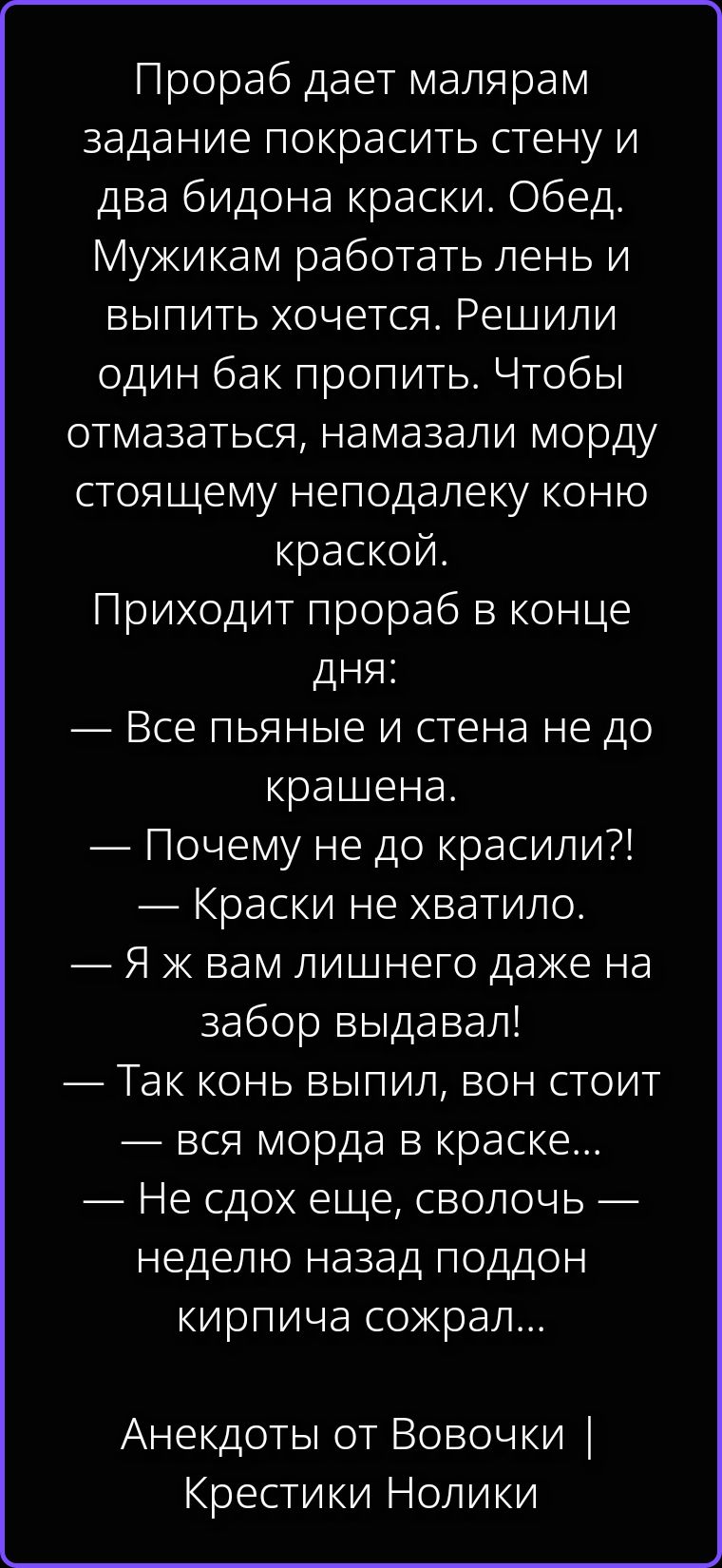 Прораб дает малярам задание покрасить стену и два бидона краски. Обед. Мужикам работать лень и выпить хочется. Решили один бак пропить. Чтобы отмазаться, намазали морду стоящему неподалеку коню краской. Приходит прораб в конце дня: — Все пьяные и стена не до крашена. — Почему не до красили?! — Краски не хватило. — Я ж вам лишнего даже на забор