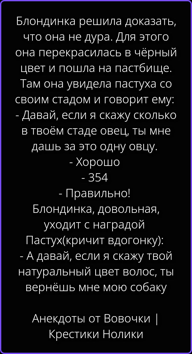 Блондинка решила доказать, что она не дура. Для этого она перекрасилась в чёрный цвет и пошла на пастбище. Там она увидела пастуха со своим стадом и говорит ему: - Давай, если я скажу сколько в твоём стаде овец, ты мне дашь за это одну овцу. - Хорошо - 354 - Правильно! Блондинка, довольная, уходит с наградой Пастух(кричит вдогонку): - А давай,