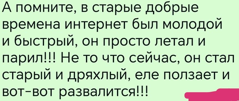 А помните, в старые добрые времена интернет был молодой и быстрый, он просто летал и парил!!! Не то что сейчас, он стал старый и дряхлый, еле ползает и вот-вот развалится!!!