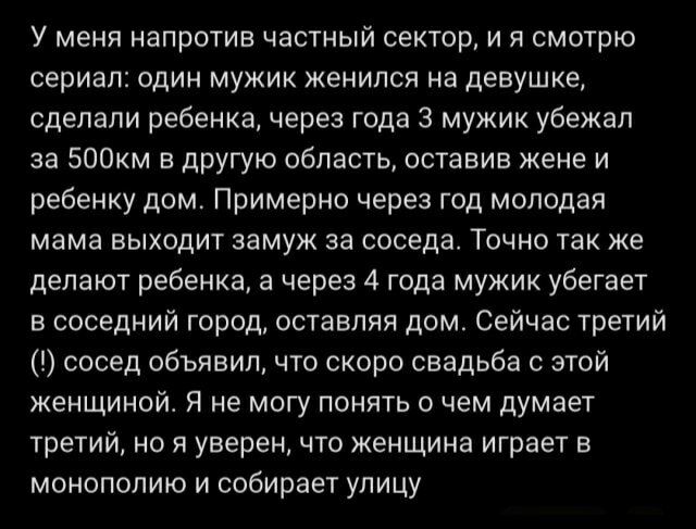 У меня напротив частный сектор, и я смотрю сериал: один мужик женился на девушке, сделали ребенка, через года 3 мужик убежал за 500км в другую область, оставив жене и ребенку дом. Примерно через год молодая мама выходит замуж за соседа. Точно так же делают ребенка, а через 4 года мужик убегает в соседний город, оставляя дом. Сейчас третий (!)