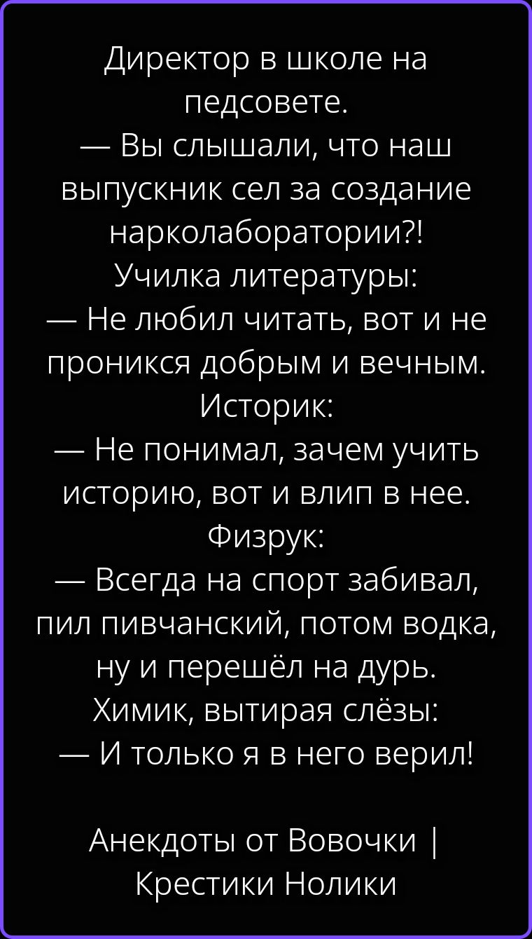 Директор в школе на педсовете. — Вы слышали, что наш выпускник сел за создание нарколаборатории?! Училка литературы: — Не любил читать, вот и не проникся добрым и вечным. Историк: — Не понимал, зачем учить историю, вот и влип в нее. Физрук: — Всегда на спорт забивал, пил пивчанский, потом водка, ну и перешёл на дурь. Химик, вытирая слёзы: — И