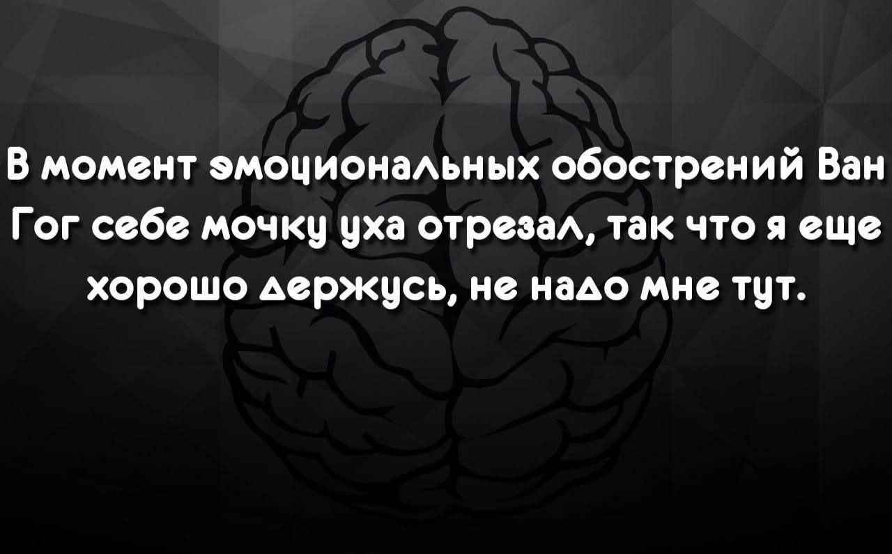 В момент эмоциональных обострений Ван Гог себе мочку уха отрезал, так что я еще хорошо держусь, не надо мне тут.