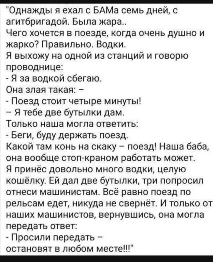 Однажды я ехал с БАМа семь дней, с агитбригадой. Была жара.. Чего хочется в поезде, когда очень душно и жарко? Правильно. Водки. Я выхожу на одной из станций и говорю проводнице: - Я за водкой сбегаю. Она злая такая: - Поезд стоит четыре минуты! - Я тебе две бутылки дам. Только наша могла ответить: - Беги, буду держать поезд. Какой там конь на