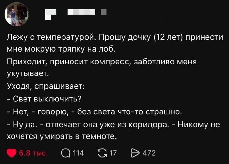 Лежу с температурой. Прошу дочку (12 лет) принести мне мокрую тряпку на лоб. Приходит, приносит компресс, заботливо меня укутывает. Уходя, спрашивает: - Свет выключить? - Нет, - говорю, - без света что-то страшно. - Ну да. - отвечает она уже из коридора. - Никому не хочется умирать в темноте.