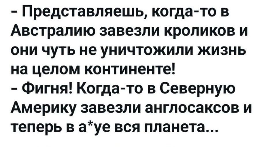 – Представляешь, когда-то в Австралию завезли кроликов и они чуть не уничтожили жизнь на целом континенте! – Фигня! Когда-то в Северную Америку завезли англосаксов и теперь в а*уе вся планета...