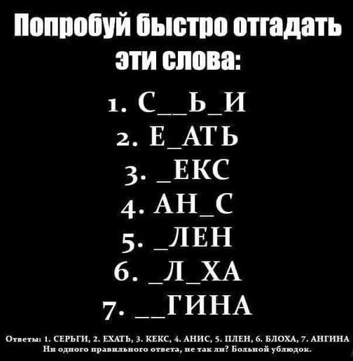 Попробуй быстро отгадать эти слова: 1. С _ Ь И 2. Е _ АТЬ 3. _ ЕКС 4. АН _ С 5. _ ЛЕН 6. _ Л _ ХА 7. _ _ ГИНА Ответы: 1. СЕРЬГИ, 2. ЕХАТЬ, 3. КЕКС, 4. АНИС, 5. ПЛЕН, 6. БЛОХА, 7. АНГИНА Ни одного правильного ответа, не так ли? Большой ублюдок.