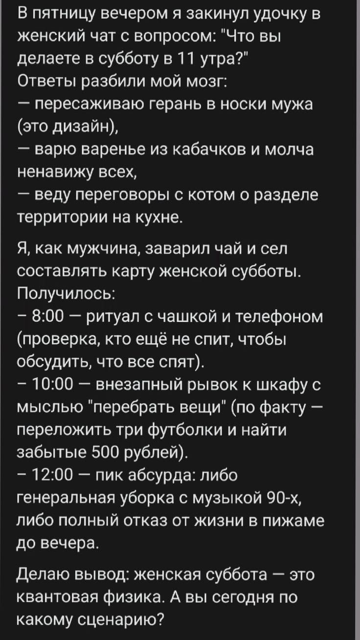 В пятницу вечером я закинул удочку в женский чат с вопросом: 'Что вы делаете в субботу в 11 утра?' Ответы разбили мой мозг: — пересаживаю герань в носки мужа (это дизайн), — варю варенье из кабачков и молча ненавижу всех, — веду переговоры с котом о разделе территории на кухне. Я, как мужчина, заварил чай и сел составлять карту женской субботы.