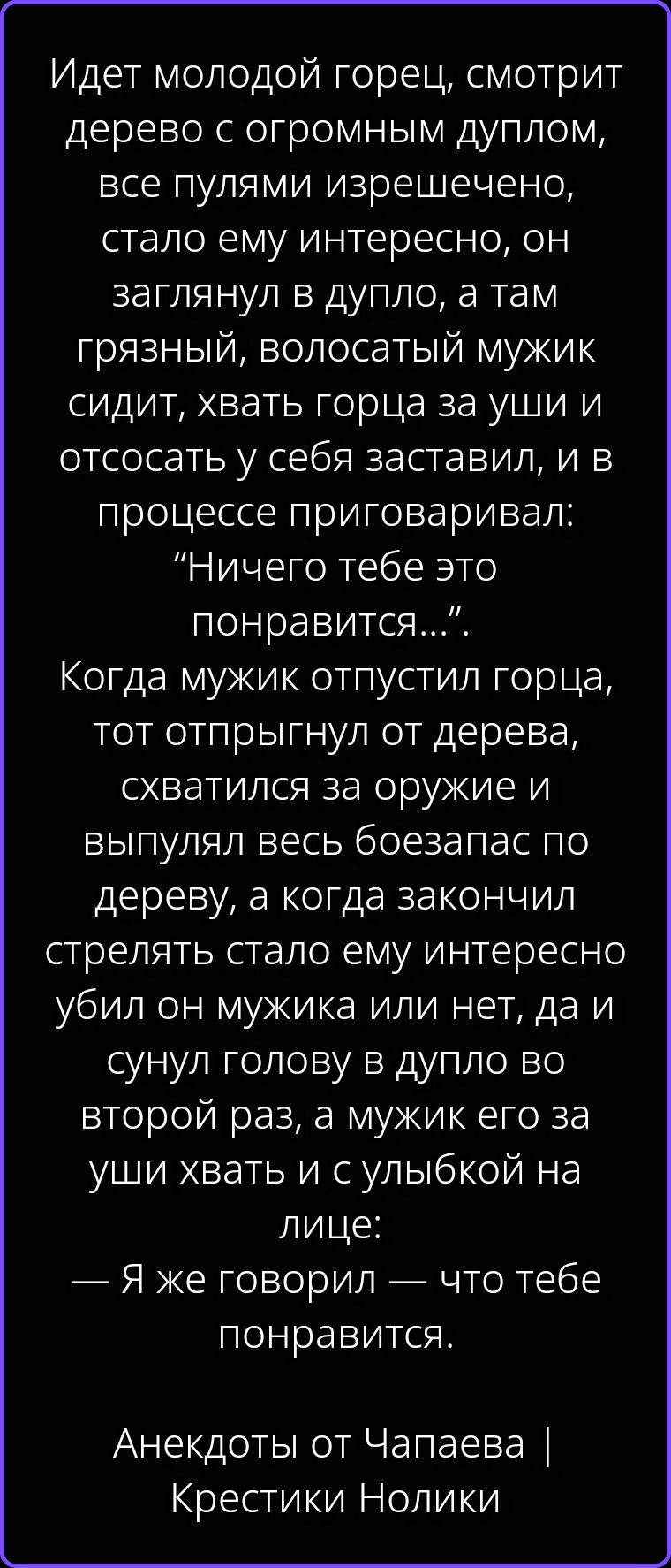 Идет молодой горец, смотрит дерево с огромным дуплом, все пулями изрешечено, стало ему интересно, он заглянул в дупло, а там грязный, волосатый мужик сидит, хвать горца за уши и отсосать у себя заставил, и в процессе приговаривал: “Ничего тебе это понравится...”. Когда мужик отпустил горца, тот отпрыгнул от дерева, схватился за оружие и выпулял