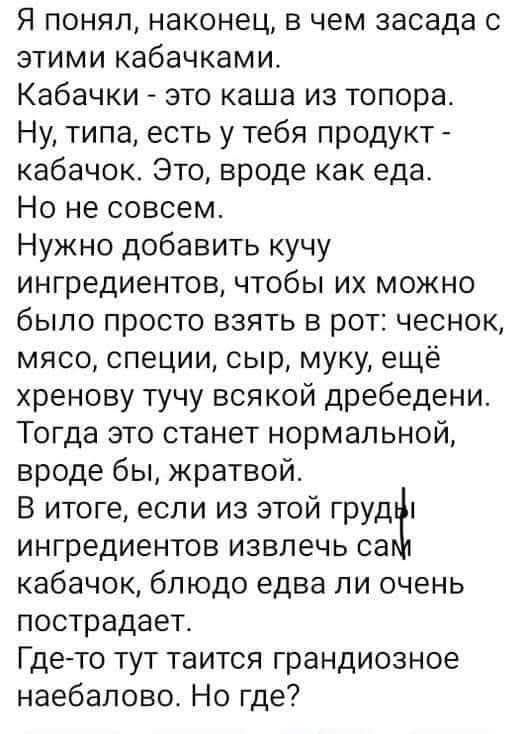 Я понял, наконец, в чем засада с этими кабачками. Кабачки - это каша из топора. Ну, типа, есть у тебя продукт - кабачок. Это, вроде как еда. Но не совсем. Нужно добавить кучу ингредиентов, чтобы их можно было просто взять в рот: чеснок, мясо, специи, сыр, муку, ещё хренову тучу всякой дребедени. Тогда это станет нормальной, вроде бы, жратвой. В