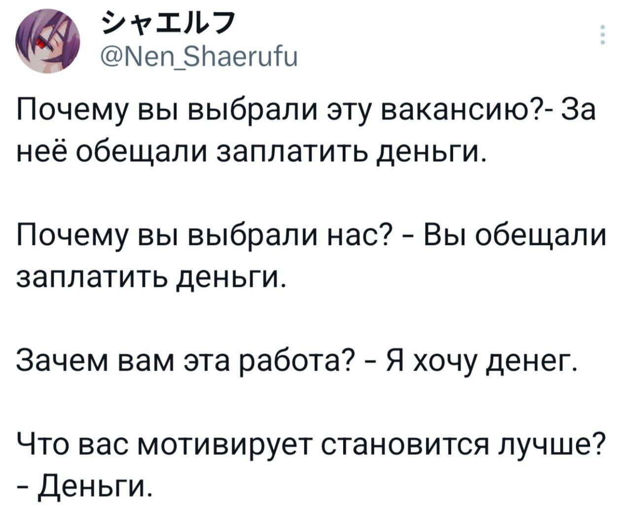 シャエルフ @Nen_Shaerufu Почему вы выбрали эту вакансию? - За неё обещали заплатить деньги. Почему вы выбрали нас? - Вы обещали заплатить деньги. Зачем вам эта работа? - Я хочу денег. Что вас мотивирует становится лучше? - Деньги.