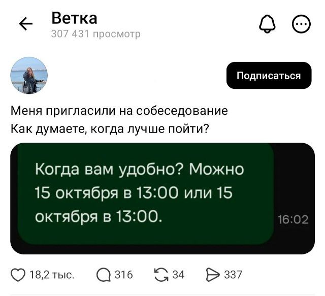 Ветка 307 431 просмотр Подписаться Меня пригласили на собеседование Как думаете, когда лучше пойти? Когда вам удобно? Можно 15 октября в 13:00 или 15 октября в 13:00. 16:02 18,2 тыс. 316 34 337