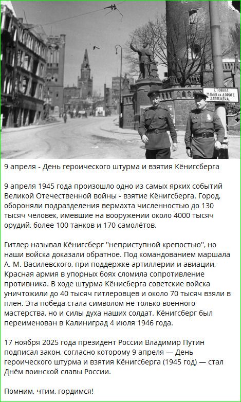 9 апреля – День героического штурма и взятия Кёнигсберга. 9 апреля 1945 года произошло одно из самых ярких событий Великой Отечественной войны – взятие Кёнигсберга. Город, обороняли подразделения вермахта численностью до 130 тысяч человек, имевшие на вооружении около 4000 тысяч орудий, более 100 танков и 170 самолётов. Гитлер называл Кёнигсберг