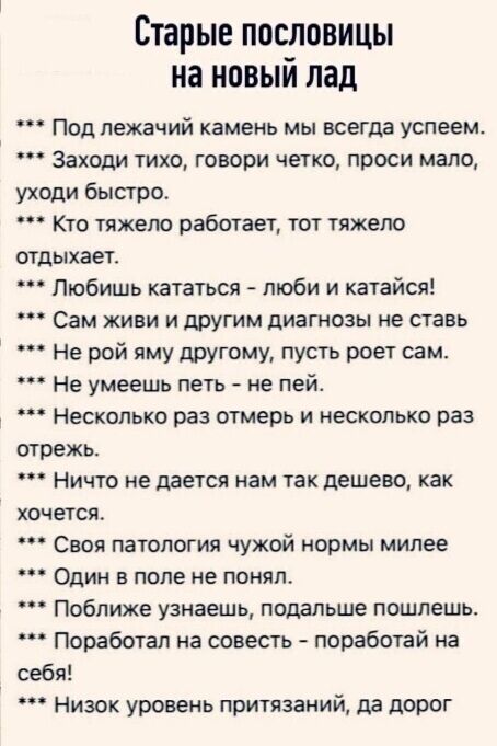 Старые пословицы на новый лад
*** Под лежачий камень мы всегда успеем.
*** Заходи тихо, говори четко, проси мало, уходи быстро.
*** Кто тяжело работает, тот тяжело отдыхает.
*** Любишь кататься - люби и катайся!
*** Сам живи и другим диагнозы не ставь
*** Не рой яму другому, пусть роет сам.
*** Не умеешь пить - не пей.
*** Несколько раз отмерь и