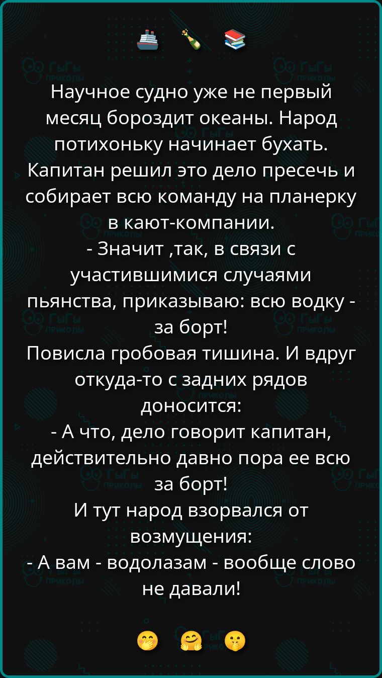 Научное судно уже не первый месяц бороздит океаны. Народ потихоньку начинает бухать. Капитан решил это дело пресечь и собирает всю команду на планерку в кают-компании.
- Значит, так, в связи с участившимися случаями пьянства, приказываю: всю водку - за борт!
Повисла гробовая тишина. И вдруг откуда-то с задних рядов доносится:
- А что, дело говорит
