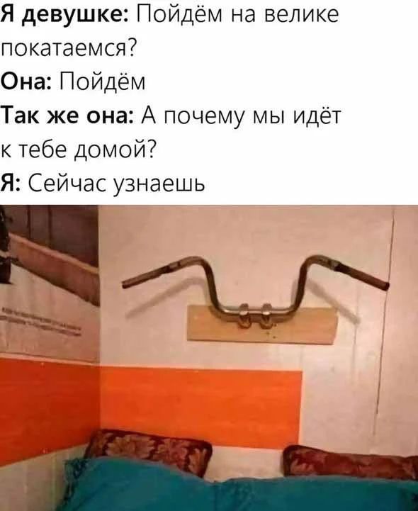 Я девушке: Пойдём на велике покатаемся? Она: Пойдём. Так же она: А почему мы идёт к тебе домой? Я: Сейчас узнаешь