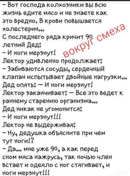Вот господа колхозники вы всю жизнь едите мясо и не знаете как это вредно. В крови повышается холестерин... С последнего ряда кричит 90 летний Дед: - И ноги мерзнут! Лектор удивленно продолжает: - Забиваются сосуды, сердечный клапан испытывает двойные нагрузки... Дед опять: - И ноги мерзнут! Лектор заканчивает: - Все это ведет к раннему старению