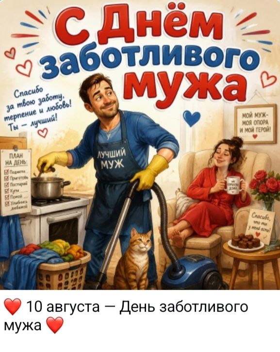 С Днём заботливого мужа Спасибо за твою заботу, терпение и любовь! Ты — лучший! ЛУЧШИЙ МУЖ МОЙ МУЖ - МОЯ ОПОРА И МОЙ ГЕРОЙ! ПЛАН НА ДЕНЬ: ☑ Подмести ☑ Приготовить ☑ Постирать ☑ Купи ☑ Помой ☑ Улыбаюсь любимой Спасибо, что ты у меня есть! 10 августа — День заботливого мужа