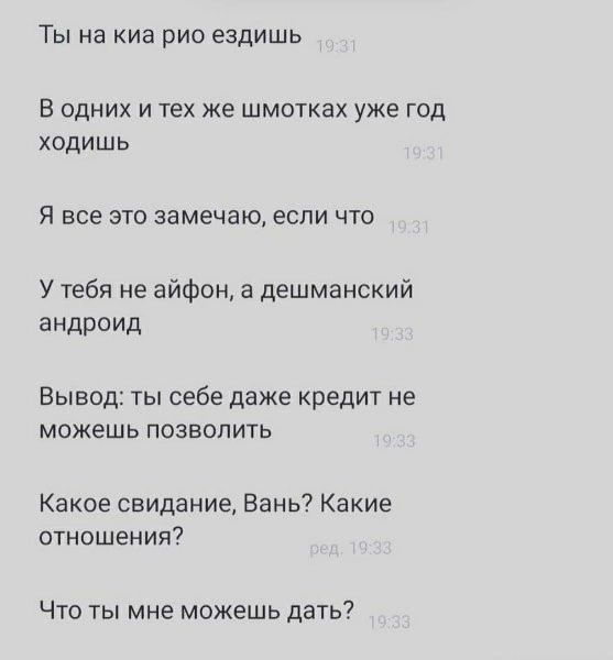 Ты на киа рио ездишь. В одних и тех же шмотках уже год ходишь. Я все это замечаю, если что. У тебя не айфон, а дешманский андроид. Вывод: ты себе даже кредит не можешь позволить. Какое свидание, Вань? Какие отношения? Что ты мне можешь дать?