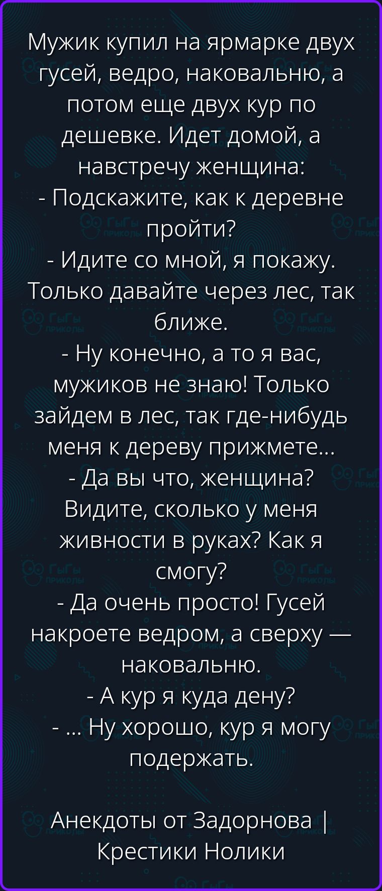 Мужик купил на ярмарке двух гусей, ведро, наковальню, а потом еще двух кур по дешевке. Идет домой, а навстречу женщина: - Подскажите, как к деревне пройти? - Идите со мной, я покажу. Только давайте через лес, так ближе. - Ну конечно, а то я вас, мужиков не знаю! Только зайдем в лес, так где-нибудь меня к дереву прижмете... - Да вы что, женщина?