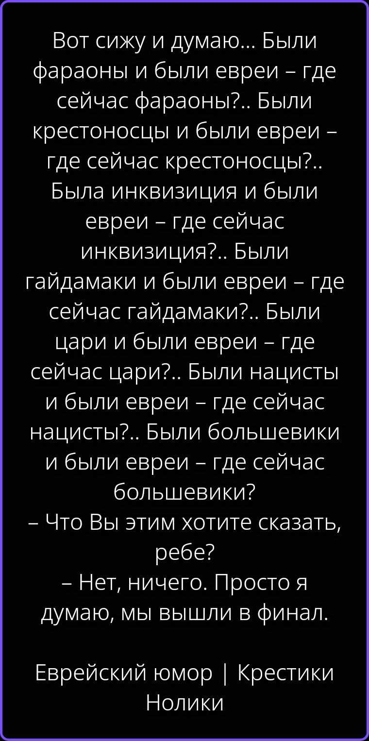 Вот сижу и думаю... Были фараоны и были евреи – где сейчас фараоны?.. Были крестоносцы и были евреи – где сейчас крестоносцы?.. Была инквизиция и были евреи – где сейчас инквизиция?.. Были гайдамаки и были евреи – где сейчас гайдамаки?.. Были цари и были евреи – где сейчас цари?.. Были нацисты и были евреи – где сейчас нацисты?.. Были большевики и