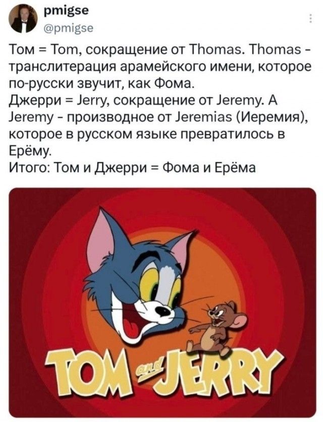 pmigse @pmigse Том = Tom, сокращение от Thomas. Thomas - транслитерация арамейского имени, которое по-русски звучит, как Фома. Джерри = Jerry, сокращение от Jeremy. А Jeremy - производное от Jeremias (Иеремия), которое в русском языке превратилось в Ерёму. Итого: Том и Джерри = Фома и Ерёма TOM and JERRY