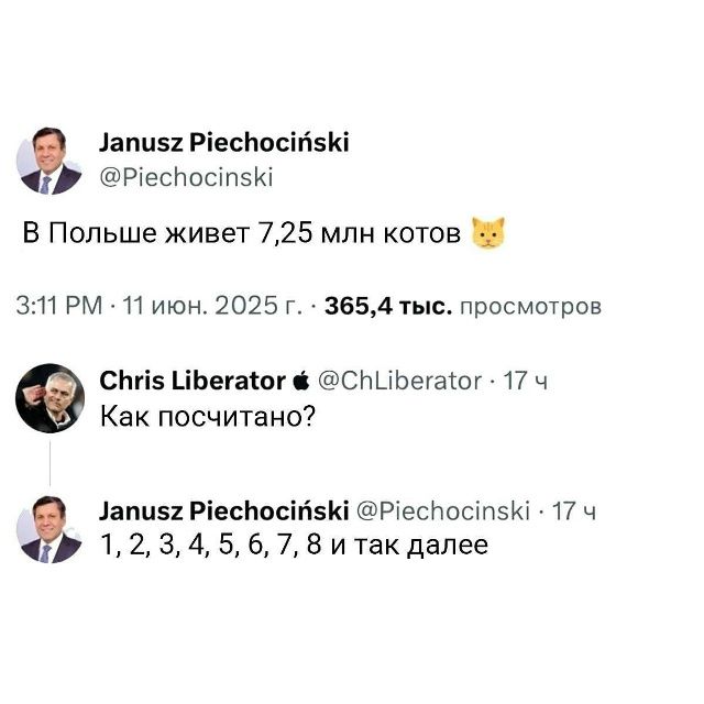 Janusz Piechociński @Piechocinski В Польше живет 7,25 млн котов 3:11 PM · 11 июн. 2025 г. · 365,4 тыс. просмотров Chris Liberator @ChLiberator · 17 ч Как посчитано? Janusz Piechociński @Piechocinski · 17 ч 1, 2, 3, 4, 5, 6, 7, 8 и так далее