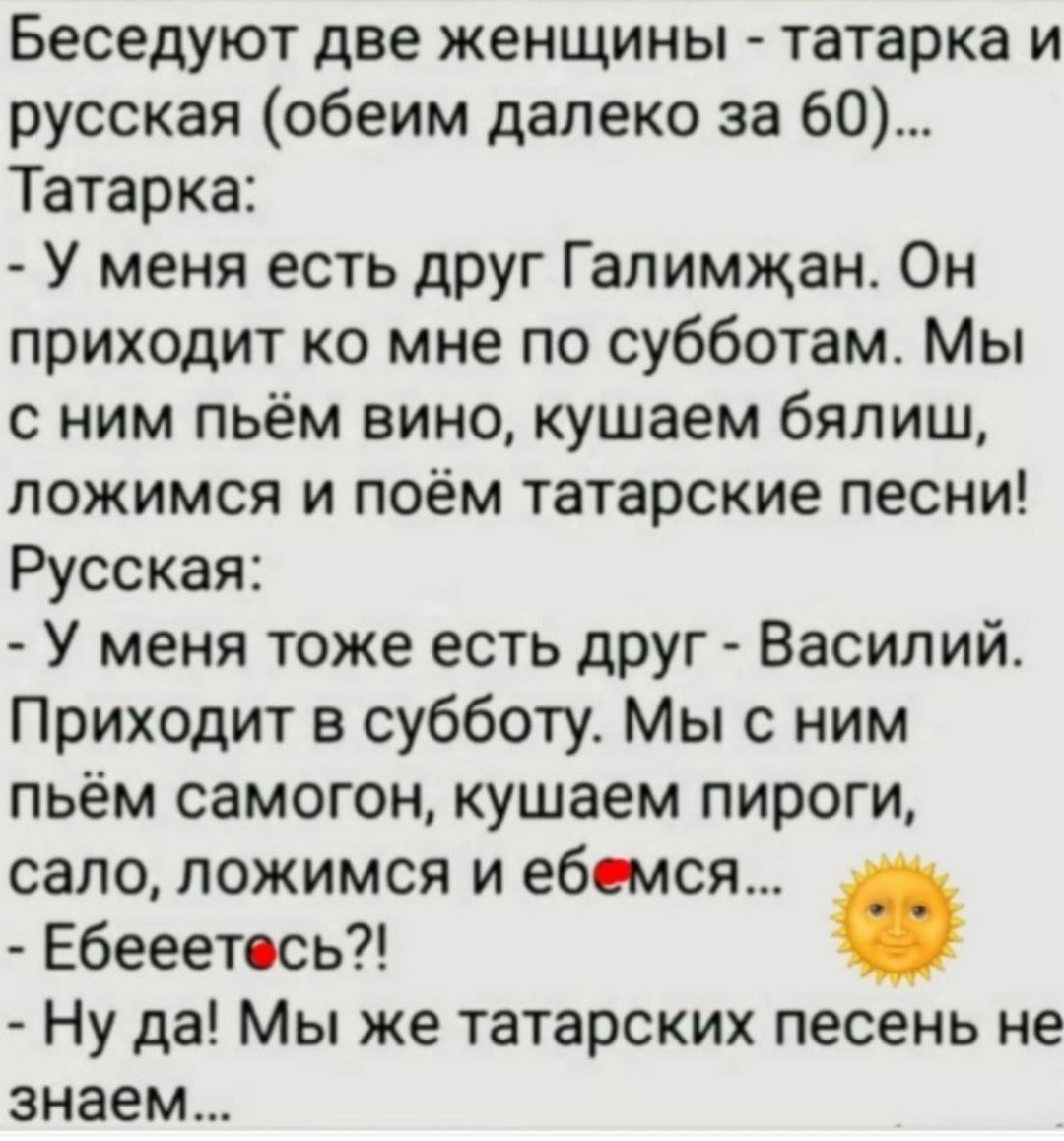 Беседуют две женщины - татарка и русская (обеим далеко за 60)... Татарка: - У меня есть друг Галимджан. Он приходит ко мне по субботам. Мы с ним пьём вино, кушаем бялиш, ложимся и поём татарские песни! Русская: - У меня тоже есть друг - Василий. Приходит в субботу. Мы с ним пьём самогон, кушаем пироги, сало, ложимся и еб...мся... - Ебе...тесь?! -