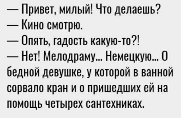 — Привет, милый! Что делаешь? — Кино смотрю. — Опять, гадость какую-то?! — Нет! Мелодраму... Немецкую... О бедной девушке, у которой в ванной сорвало кран и о пришедших ей на помощь четырех сантехниках.