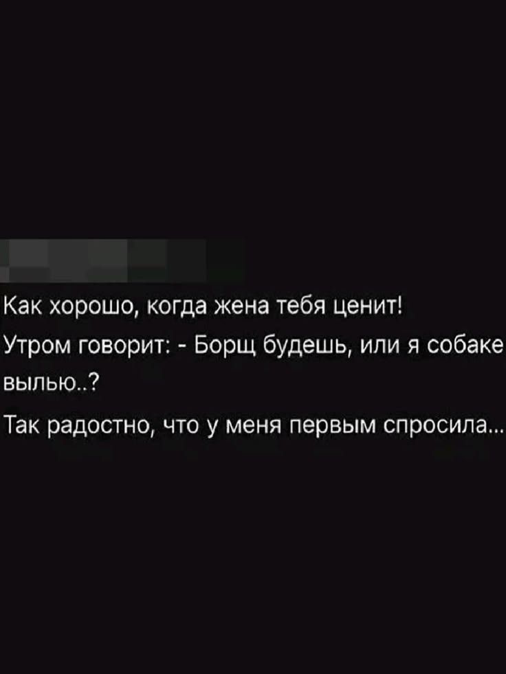 Как хорошо, когда жена тебя ценит! Утром говорит: - Борщ будешь, или я собаке вылью..? Так радостно, что у меня первым спросила...