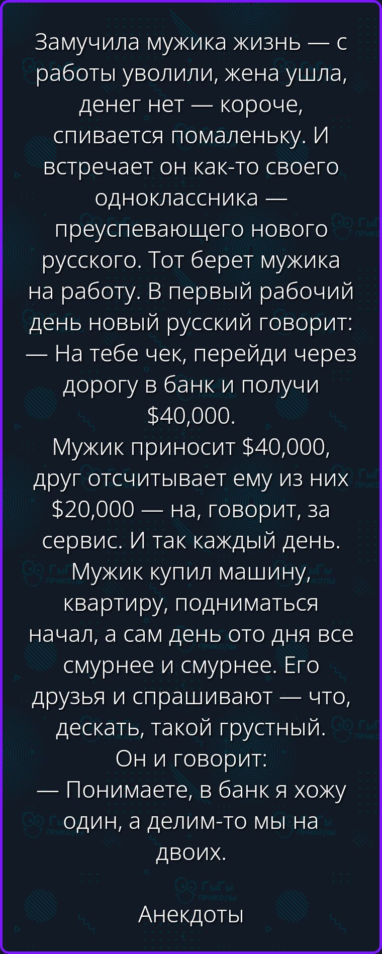 Замучила мужика жизнь — с работы уволили, жена ушла, денег нет — короче, спивается помаленьку. И встречает он как-то своего одноклассника — преуспевающего нового русского. Тот берет мужика на работу. В первый рабочий день новый русский говорит: — На тебе чек, перейди через дорогу в банк и получи $40,000. Мужик приносит $40,000, друг отсчитывает
