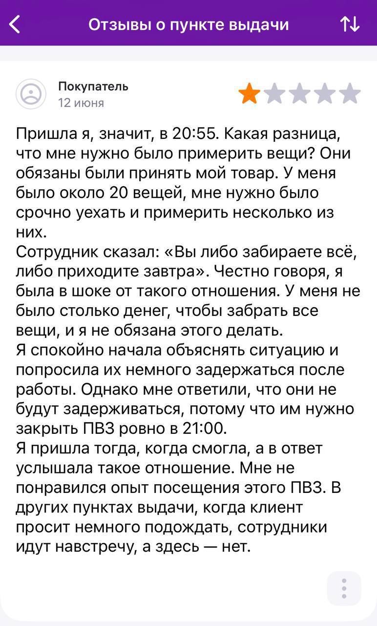 Отзывы о пункте выдачи Покупатель 12 июня Пришла я, значит, в 20:55. Какая разница, что мне нужно было примерить вещи? Они обязаны были принять мой товар. У меня было около 20 вещей, мне нужно было срочно уехать и примерить несколько из них. Сотрудник сказал: «Вы либо забираете всё, либо приходите завтра». Честно говоря, я была в шоке от такого