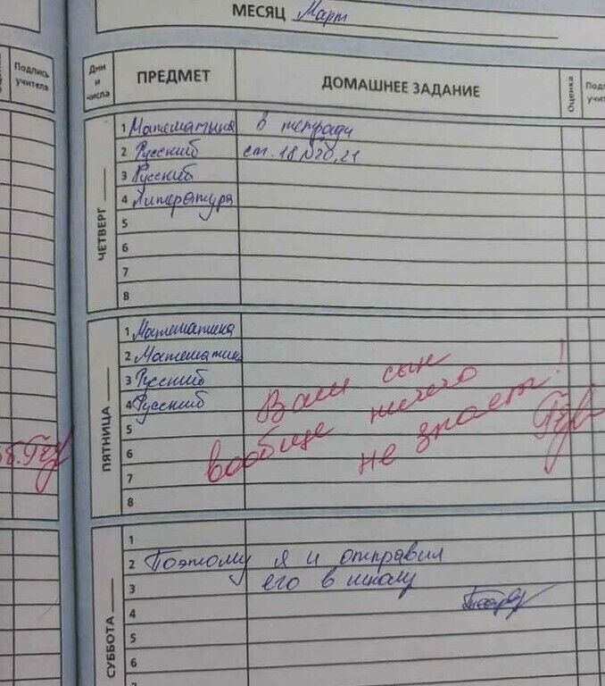МЕСЯЦ Март Дни и числа ПРЕДМЕТ ДОМАШНЕЕ ЗАДАНИЕ Оценка Подпись учителя ЧЕТВЕРГ 1 Математика в тетради 2 Русский см. 18, 20, 21 3 Русский 4 Литература ПЯТНИЦА 1 Математика 2 Математика 3 Русский 4 Русский Ваш сын ничего вообще не знает! СУББОТА 1 Поэтому я и отправил его в школу