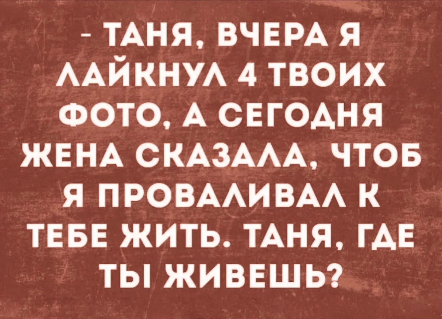 ТАНЯ, ВЧЕРА Я ЛАЙКНУЛ 4 ТВОИХ ФОТО, А СЕГОДНЯ ЖЕНА СКАЗАЛА, ЧТОБ Я ПРОВАЛИВАЛ К ТЕБЕ ЖИТЬ. ТАНЯ, ГДЕ ТЫ ЖИВЕШЬ?