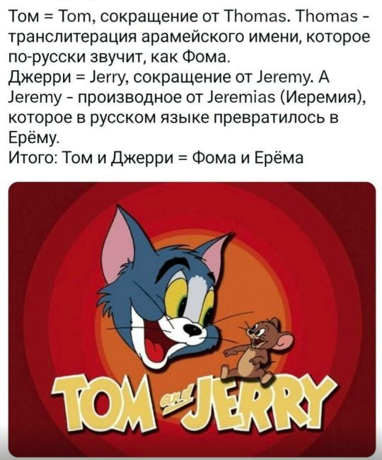 Том = Tom, сокращение от Thomas. Thomas - транслитерация арамейского имени, которое по-русски звучит, как Фома. Джерри = Jerry, сокращение от Jeremy. А Jeremy - производное от Jeremias (Иеремия), которое в русском языке превратилось в Ерёму. Итого: Том и Джерри = Фома и Ерёма