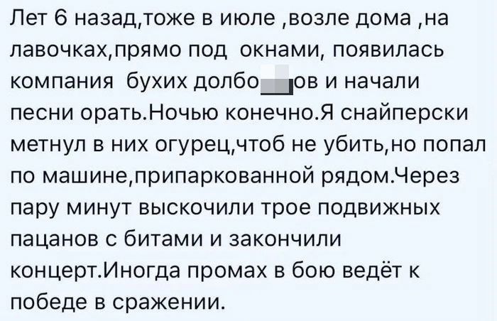 Лет 6 назад, тоже в июле, возле дома, на лавочках, прямо под окнами, появилась компания бухих долбоёбов и начали песни орать. Ночью конечно. Я снайперски метнул в них огурец, чтоб не убить, но попал по машине, припаркованной рядом. Через пару минут выскочили трое подвижных пацанов с битами и закончили концерт. Иногда промах в бою ведёт к победе в